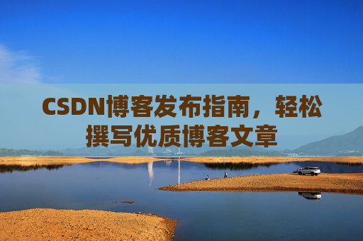 CSDN博客发布指南,轻松撰写优质博客文章 CSDN博客发布指南,轻松撰写优质博客文章